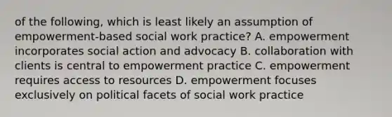 of the following, which is least likely an assumption of empowerment-based social work practice? A. empowerment incorporates social action and advocacy B. collaboration with clients is central to empowerment practice C. empowerment requires access to resources D. empowerment focuses exclusively on political facets of social work practice