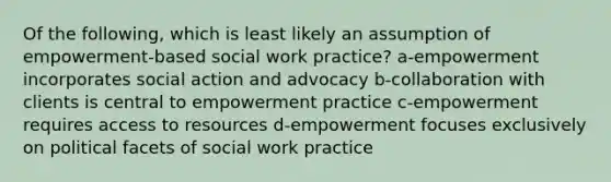 Of the following, which is least likely an assumption of empowerment-based social work practice? a-empowerment incorporates social action and advocacy b-collaboration with clients is central to empowerment practice c-empowerment requires access to resources d-empowerment focuses exclusively on political facets of social work practice