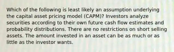 Which of the following is least likely an assumption underlying the capital asset pricing model (CAPM)? Investors analyze securities according to their own future cash flow estimates and probability distributions. There are no restrictions on short selling assets. The amount invested in an asset can be as much or as little as the investor wants.