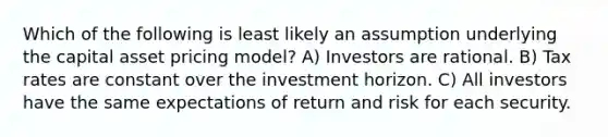 Which of the following is least likely an assumption underlying the capital asset pricing model? A) Investors are rational. B) Tax rates are constant over the investment horizon. C) All investors have the same expectations of return and risk for each security.