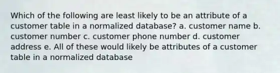 Which of the following are least likely to be an attribute of a customer table in a normalized database? a. customer name b. customer number c. customer phone number d. customer address e. All of these would likely be attributes of a customer table in a normalized database