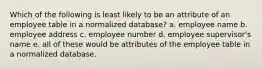 Which of the following is least likely to be an attribute of an employee table in a normalized database? a. employee name b. employee address c. employee number d. employee supervisor's name e. all of these would be attributes of the employee table in a normalized database.