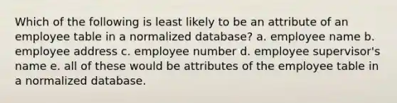 Which of the following is least likely to be an attribute of an employee table in a normalized database? a. employee name b. employee address c. employee number d. employee supervisor's name e. all of these would be attributes of the employee table in a normalized database.