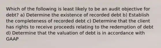 Which of the following is least likely to be an audit objective for debt? a) Determine the existence of recorded debt b) Establish the completeness of recorded debt c) Determine that the client has rights to receive proceeds relating to the redemption of debt d) Determine that the valuation of debt is in accordance with GAAP