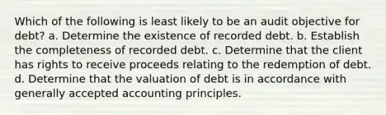 Which of the following is least likely to be an audit objective for debt? a. Determine the existence of recorded debt. b. Establish the completeness of recorded debt. c. Determine that the client has rights to receive proceeds relating to the redemption of debt. d. Determine that the valuation of debt is in accordance with generally accepted accounting principles.