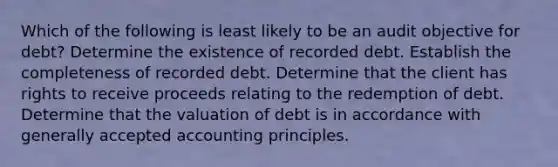 Which of the following is least likely to be an audit objective for debt? Determine the existence of recorded debt. Establish the completeness of recorded debt. Determine that the client has rights to receive proceeds relating to the redemption of debt. Determine that the valuation of debt is in accordance with generally accepted accounting principles.