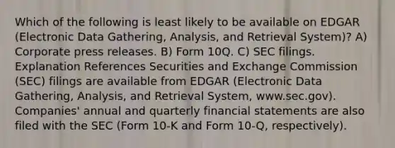 Which of the following is least likely to be available on EDGAR (Electronic Data Gathering, Analysis, and Retrieval System)? A) Corporate press releases. B) Form 10Q. C) SEC filings. Explanation References Securities and Exchange Commission (SEC) filings are available from EDGAR (Electronic Data Gathering, Analysis, and Retrieval System, www.sec.gov). Companies' annual and quarterly financial statements are also filed with the SEC (Form 10-K and Form 10-Q, respectively).