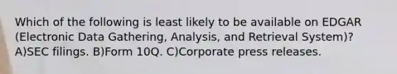 Which of the following is least likely to be available on EDGAR (Electronic Data Gathering, Analysis, and Retrieval System)? A)SEC filings. B)Form 10Q. C)Corporate press releases.