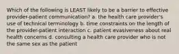 Which of the following is LEAST likely to be a barrier to effective provider-patient communication? a. the health care provider's use of technical terminology b. time constraints on the length of the provider-patient interaction c. patient evasiveness about real health concerns d. consulting a health care provider who is not the same sex as the patient