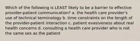 Which of the following is LEAST likely to be a barrier to effective provider-patient communication? a. the health care provider's use of technical terminology b. time constraints on the length of the provider-patient interaction c. patient evasiveness about real health concerns d. consulting a health care provider who is not the same sex as the patient