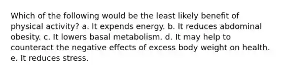 Which of the following would be the least likely benefit of physical activity? a. It expends energy. b. It reduces abdominal obesity. c. It lowers basal metabolism. d. It may help to counteract the negative effects of excess body weight on health. e. It reduces stress.