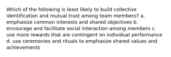 Which of the following is least likely to build collective identification and mutual trust among team members? a. emphasize common interests and shared objectives b. encourage and facilitate social interaction among members c. use more rewards that are contingent on individual performance d. use ceremonies and rituals to emphasize shared values and achievements