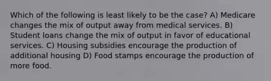 Which of the following is least likely to be the case? A) Medicare changes the mix of output away from medical services. B) Student loans change the mix of output in favor of educational services. C) Housing subsidies encourage the production of additional housing D) Food stamps encourage the production of more food.