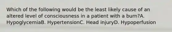 Which of the following would be the least likely cause of an altered level of consciousness in a patient with a burn?A. HypoglycemiaB. HypertensionC. Head injuryD. Hypoperfusion