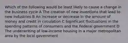 Which of the following would be least likely to cause a change in the business cycle A The creation of new inventions that lead to new industries B An increase or decrease in the amount of money and credit in circulation C Significant fluctuations in the spending patterns of consumers and the Federal government D The underwriting of low-income housing in a major metropolitan area by the local government