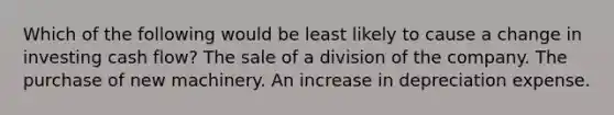 Which of the following would be least likely to cause a change in investing cash flow? The sale of a division of the company. The purchase of new machinery. An increase in depreciation expense.