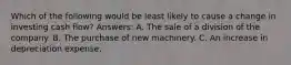 Which of the following would be least likely to cause a change in investing cash flow? Answers: A. The sale of a division of the company. B. The purchase of new machinery. C. An increase in depreciation expense.