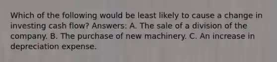 Which of the following would be least likely to cause a change in investing cash flow? Answers: A. The sale of a division of the company. B. The purchase of new machinery. C. An increase in depreciation expense.