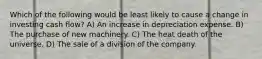 Which of the following would be least likely to cause a change in investing cash flow? A) An increase in depreciation expense. B) The purchase of new machinery. C) The heat death of the universe. D) The sale of a division of the company.