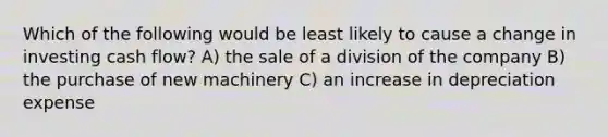 Which of the following would be least likely to cause a change in investing cash flow? A) the sale of a division of the company B) the purchase of new machinery C) an increase in depreciation expense