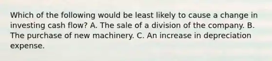 Which of the following would be least likely to cause a change in investing cash flow? A. The sale of a division of the company. B. The purchase of new machinery. C. An increase in depreciation expense.