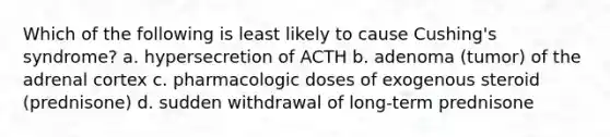 Which of the following is least likely to cause Cushing's syndrome? a. hypersecretion of ACTH b. adenoma (tumor) of the adrenal cortex c. pharmacologic doses of exogenous steroid (prednisone) d. sudden withdrawal of long-term prednisone