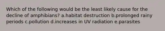 Which of the following would be the least likely cause for the decline of amphibians? a.habitat destruction b.prolonged rainy periods c.pollution d.increases in UV radiation e.parasites