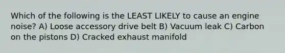 Which of the following is the LEAST LIKELY to cause an engine noise? A) Loose accessory drive belt B) Vacuum leak C) Carbon on the pistons D) Cracked exhaust manifold