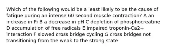 Which of the following would be a least likely to be the cause of fatigue during an intense 60 second muscle contraction? A an increase in Pi B a decrease in pH C depletion of phosphocreatine D accumulation of free radicals E impaired troponin-Ca2+ interaction F slowed cross bridge cycling G cross bridges not transitioning from the weak to the strong state