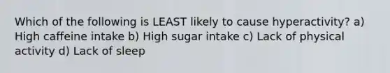 Which of the following is LEAST likely to cause hyperactivity? a) High caffeine intake b) High sugar intake c) Lack of physical activity d) Lack of sleep