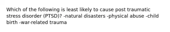 Which of the following is least likely to cause post traumatic stress disorder (PTSD)? -natural disasters -physical abuse -child birth -war-related trauma