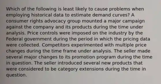 Which of the following is least likely to cause problems when employing historical data to estimate demand curves? A consumer rights advocacy group mounted a major campaign against the company and its products during the time under analysis. Price controls were imposed on the industry by the Federal government during the period in which the pricing data were collected. Competitors experimented with multiple price changes during the time frame under analysis. The seller made several major changes to its promotion program during the time in question. The seller introduced several new products that were considered to be category extensions during the time in question.