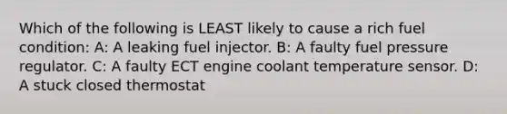 Which of the following is LEAST likely to cause a rich fuel condition: A: A leaking fuel injector. B: A faulty fuel pressure regulator. C: A faulty ECT engine coolant temperature sensor. D: A stuck closed thermostat