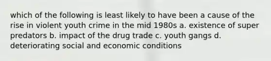 which of the following is least likely to have been a cause of the rise in violent youth crime in the mid 1980s a. existence of super predators b. impact of the drug trade c. youth gangs d. deteriorating social and economic conditions