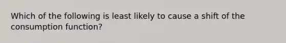 Which of the following is least likely to cause a shift of the consumption function?