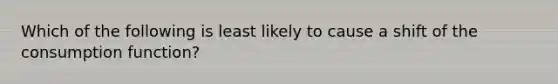 Which of the following is least likely to cause a shift of the consumption function?​