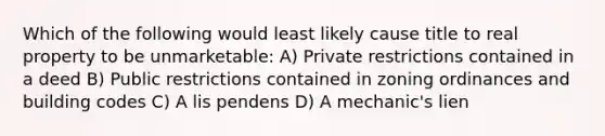 Which of the following would least likely cause title to real property to be unmarketable: A) Private restrictions contained in a deed B) Public restrictions contained in zoning ordinances and building codes C) A lis pendens D) A mechanic's lien