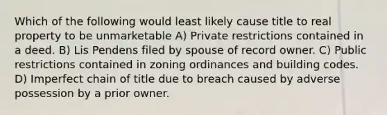 Which of the following would least likely cause title to real property to be unmarketable A) Private restrictions contained in a deed. B) Lis Pendens filed by spouse of record owner. C) Public restrictions contained in zoning ordinances and building codes. D) Imperfect chain of title due to breach caused by adverse possession by a prior owner.