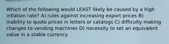 Which of the following would LEAST likely be caused by a high inflation rate? A) rules against increasing export prices B) inability to quote prices in letters or catalogs C) difficulty making changes to vending machines D) necessity to set an equivalent value in a stable currency