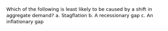 Which of the following is least likely to be caused by a shift in aggregate demand? a. Stagflation b. A recessionary gap c. An inflationary gap