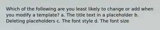 Which of the following are you least likely to change or add when you modify a template? a. The title text in a placeholder b. Deleting placeholders c. The font style d. The font size