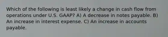 Which of the following is least likely a change in cash flow from operations under U.S. GAAP? A) A decrease in notes payable. B) An increase in interest expense. C) An increase in accounts payable.