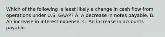 Which of the following is least likely a change in cash flow from operations under U.S. GAAP? A. A decrease in notes payable. B. An increase in interest expense. C. An increase in accounts payable.