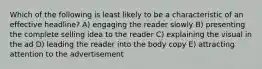 Which of the following is least likely to be a characteristic of an effective headline? A) engaging the reader slowly B) presenting the complete selling idea to the reader C) explaining the visual in the ad D) leading the reader into the body copy E) attracting attention to the advertisement