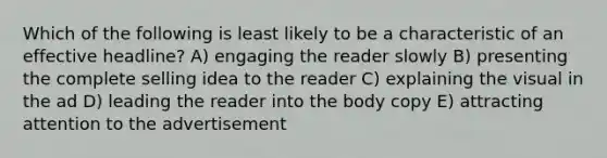 Which of the following is least likely to be a characteristic of an effective headline? A) engaging the reader slowly B) presenting the complete selling idea to the reader C) explaining the visual in the ad D) leading the reader into the body copy E) attracting attention to the advertisement