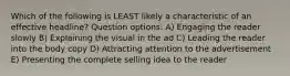 Which of the following is LEAST likely a characteristic of an effective headline? Question options: A) Engaging the reader slowly B) Explaining the visual in the ad C) Leading the reader into the body copy D) Attracting attention to the advertisement E) Presenting the complete selling idea to the reader