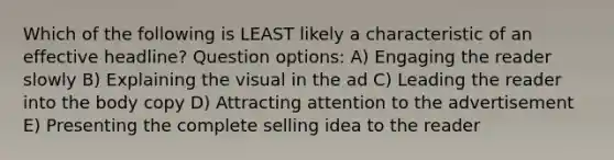 Which of the following is LEAST likely a characteristic of an effective headline? Question options: A) Engaging the reader slowly B) Explaining the visual in the ad C) Leading the reader into the body copy D) Attracting attention to the advertisement E) Presenting the complete selling idea to the reader