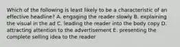 Which of the following is least likely to be a characteristic of an effective headline? A. engaging the reader slowly B. explaining the visual in the ad C. leading the reader into the body copy D. attracting attention to the advertisement E. presenting the complete selling idea to the reader