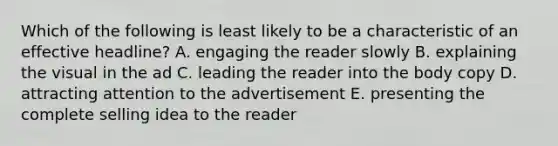 Which of the following is least likely to be a characteristic of an effective headline? A. engaging the reader slowly B. explaining the visual in the ad C. leading the reader into the body copy D. attracting attention to the advertisement E. presenting the complete selling idea to the reader