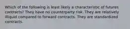 Which of the following is least likely a characteristic of futures contracts? They have no counterparty risk. They are relatively illiquid compared to forward contracts. They are standardized contracts.